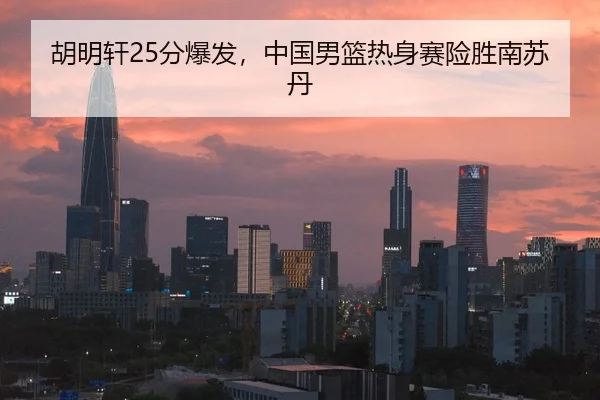 胡明轩25分爆发，中国男篮热身赛险胜南苏丹