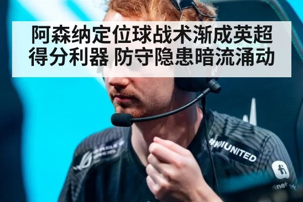 阿森纳定位球战术渐成英超得分利器 防守隐患暗流涌动